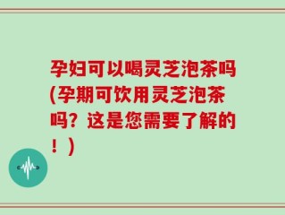 孕妇可以喝灵芝泡茶吗(孕期可饮用灵芝泡茶吗？这是您需要了解的！)