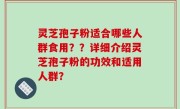 灵芝孢子粉适合哪些人群食用？？详细介绍灵芝孢子粉的功效和适用人群？