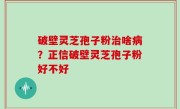 破壁灵芝孢子粉治啥病？正信破壁灵芝孢子粉好不好