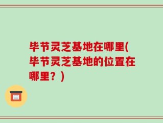 毕节灵芝基地在哪里(毕节灵芝基地的位置在哪里？)