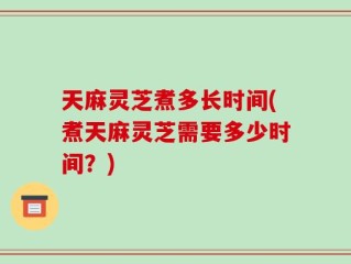 天麻灵芝煮多长时间(煮天麻灵芝需要多少时间？)