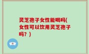 灵芝孢子女性能喝吗(女性可以饮用灵芝孢子吗？)