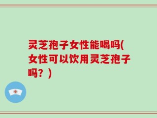 灵芝孢子女性能喝吗(女性可以饮用灵芝孢子吗？)