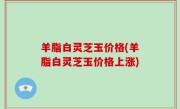 羊脂白灵芝玉价格(羊脂白灵芝玉价格上涨)