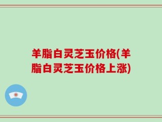 羊脂白灵芝玉价格(羊脂白灵芝玉价格上涨)