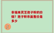 幸福来灵芝孢子粉的价格？孢子粉市面售价是多少