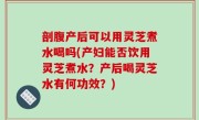 剖腹产后可以用灵芝煮水喝吗(产妇能否饮用灵芝煮水？产后喝灵芝水有何功效？)