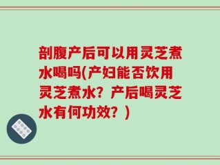 剖腹产后可以用灵芝煮水喝吗(产妇能否饮用灵芝煮水？产后喝灵芝水有何功效？)