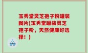 玉秀堂灵芝孢子粉罐装图片(玉秀堂罐装灵芝孢子粉，天然健康好选择！)