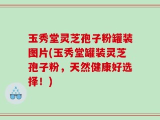 玉秀堂灵芝孢子粉罐装图片(玉秀堂罐装灵芝孢子粉，天然健康好选择！)