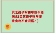 灵芝孢子粉和哪些不能同食(灵芝孢子粉与哪些食物不宜混搭？)