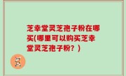 芝幸堂灵芝孢子粉在哪买(哪里可以购买芝幸堂灵芝孢子粉？)