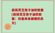 袋装灵芝孢子油软胶囊(袋装灵芝孢子油软胶囊：改善身体健康的良方)