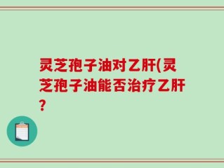 灵芝孢子油对乙肝(灵芝孢子油能否治疗乙肝？