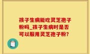 孩子生病能吃灵芝孢子粉吗_孩子生病时是否可以服用灵芝孢子粉？