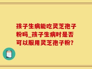 孩子生病能吃灵芝孢子粉吗_孩子生病时是否可以服用灵芝孢子粉？