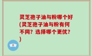 灵芝孢子油与粉哪个好(灵芝孢子油与粉有何不同？选择哪个更优？)