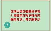 芝博士灵芝破壁袍子粉？破壁灵芝孢子粉每天服用几次，每次服多少