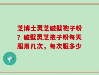 芝博士灵芝破壁袍子粉？破壁灵芝孢子粉每天服用几次，每次服多少