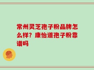 常州灵芝孢子粉品牌怎么样？康怡道孢子粉靠谱吗