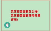 灵芝菇菌面膜怎么样(灵芝菇菌面膜使用效果评测)