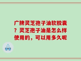 广牌灵芝孢子油软胶囊？灵芝孢子油是怎么样使用的，可以用多久呢
