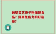 破壁灵芝孢子粉保健食品？提高免疫力的好选择？