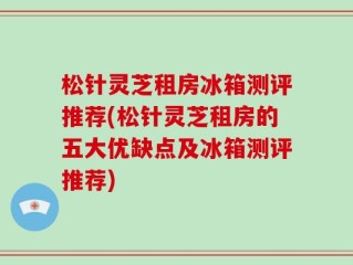 松针灵芝租房冰箱测评推荐(松针灵芝租房的五大优缺点及冰箱测评推荐)