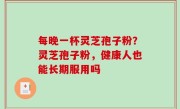 每晚一杯灵芝孢子粉？灵芝孢子粉，健康人也能长期服用吗