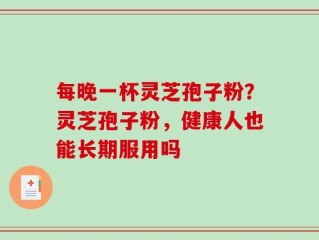每晚一杯灵芝孢子粉？灵芝孢子粉，健康人也能长期服用吗