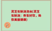 灵芝石斛汤泡水(灵芝石斛汤：养生好饮，助你美丽健康)