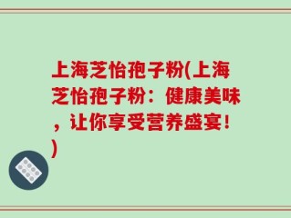 上海芝怡孢子粉(上海芝怡孢子粉：健康美味，让你享受营养盛宴！)