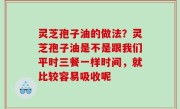 灵芝孢子油的做法？灵芝孢子油是不是跟我们平时三餐一样时间，就比较容易吸收呢
