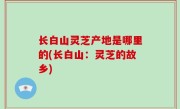 长白山灵芝产地是哪里的(长白山：灵芝的故乡)