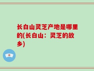 长白山灵芝产地是哪里的(长白山：灵芝的故乡)