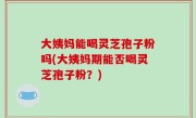 大姨妈能喝灵芝孢子粉吗(大姨妈期能否喝灵芝孢子粉？)