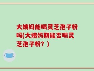 大姨妈能喝灵芝孢子粉吗(大姨妈期能否喝灵芝孢子粉？)