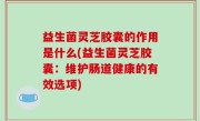 益生菌灵芝胶囊的作用是什么(益生菌灵芝胶囊：维护肠道健康的有效选项)