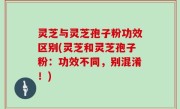 灵芝与灵芝孢子粉功效区别(灵芝和灵芝孢子粉：功效不同，别混淆！)