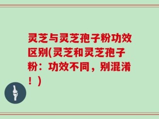 灵芝与灵芝孢子粉功效区别(灵芝和灵芝孢子粉：功效不同，别混淆！)