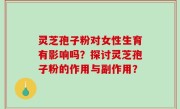 灵芝孢子粉对女性生育有影响吗？探讨灵芝孢子粉的作用与副作用？