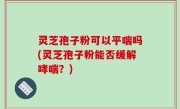 灵芝孢子粉可以平喘吗(灵芝孢子粉能否缓解哮喘？)