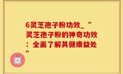 6灵芝孢子粉功效_“灵芝孢子粉的神奇功效：全面了解其健康益处”