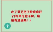 吃了灵芝孢子粉痘痘好了(吃灵芝孢子粉，痘痘奇迹消失！)