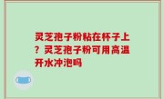 灵芝孢子粉粘在杯子上？灵芝孢子粉可用高温开水冲泡吗