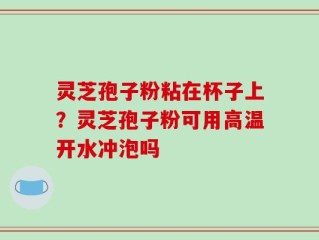灵芝孢子粉粘在杯子上？灵芝孢子粉可用高温开水冲泡吗