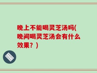 晚上不能喝灵芝汤吗(晚间喝灵芝汤会有什么效果？)