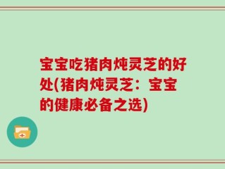 宝宝吃猪肉炖灵芝的好处(猪肉炖灵芝：宝宝的健康必备之选)