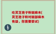 吃灵芝孢子粉腿麻木(灵芝孢子粉对腿部麻木有益，你需要尝试)