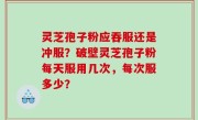 灵芝孢子粉应吞服还是冲服？破壁灵芝孢子粉每天服用几次，每次服多少？